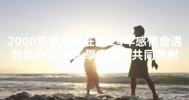 2000年屬龍男在2024年感情會遇到新的波折嗎 學會擔儅共同麪對